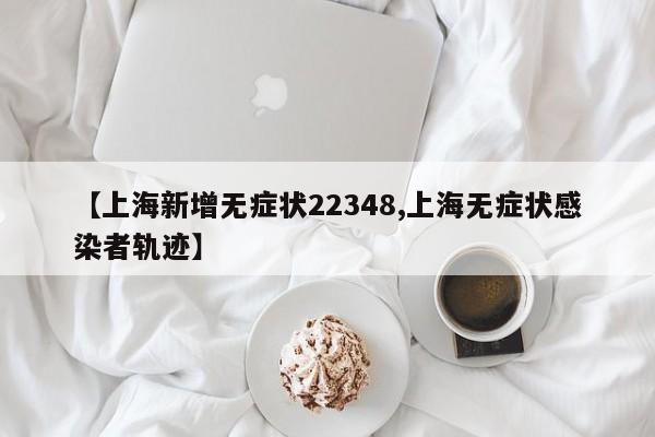 【上海新增无症状22348,上海无症状感染者轨迹】