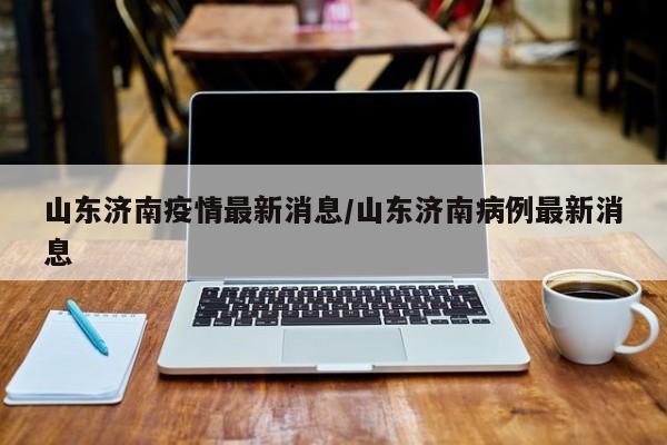 山东济南疫情最新消息/山东济南病例最新消息