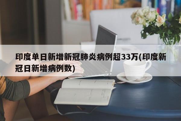 印度单日新增新冠肺炎病例超33万(印度新冠日新增病例数)