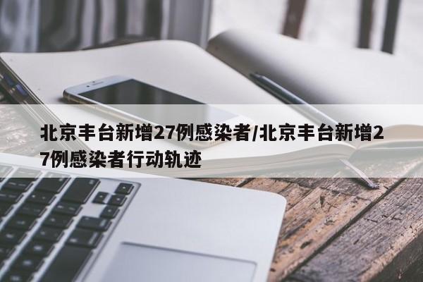 北京丰台新增27例感染者/北京丰台新增27例感染者行动轨迹