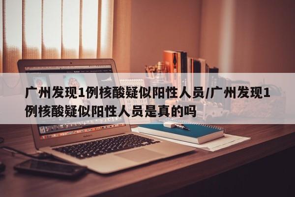 广州发现1例核酸疑似阳性人员/广州发现1例核酸疑似阳性人员是真的吗