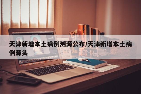 天津新增本土病例溯源公布/天津新增本土病例源头