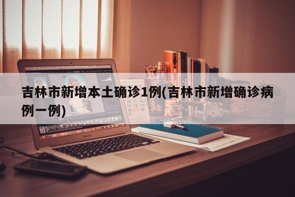 吉林市新增本土确诊1例(吉林市新增确诊病例一例)
