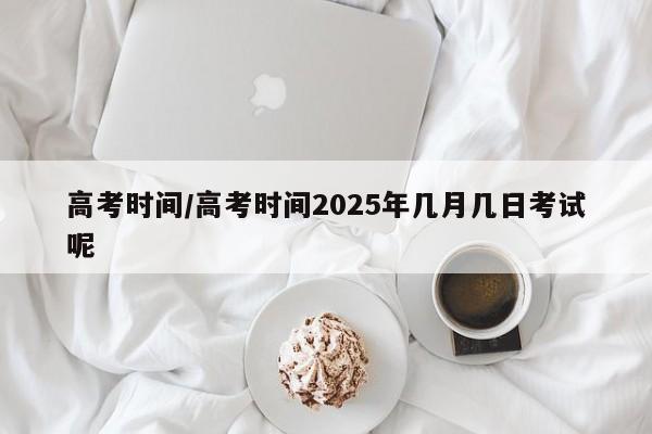 高考时间/高考时间2025年几月几日考试呢