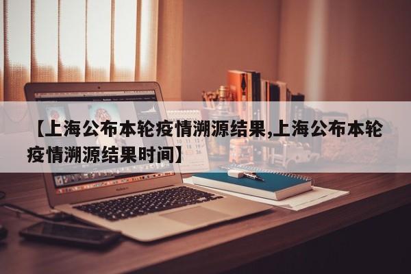 【上海公布本轮疫情溯源结果,上海公布本轮疫情溯源结果时间】