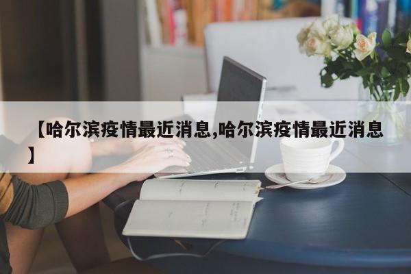 【哈尔滨疫情最近消息,哈尔滨疫情最近消息】