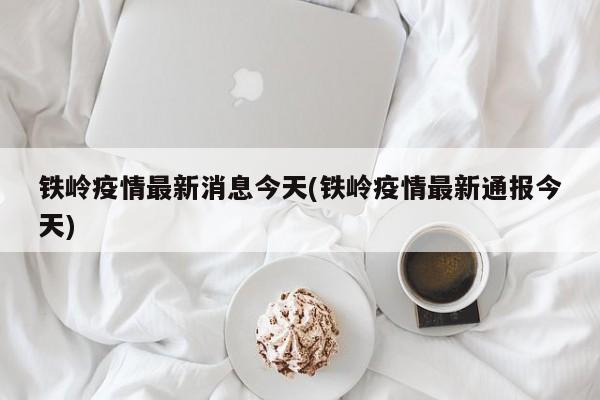 铁岭疫情最新消息今天(铁岭疫情最新通报今天)
