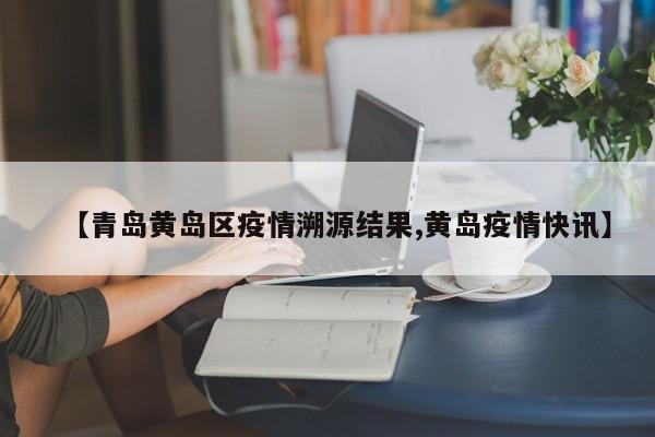 【青岛黄岛区疫情溯源结果,黄岛疫情快讯】