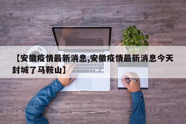 【安徽疫情最新消息,安徽疫情最新消息今天封城了马鞍山】