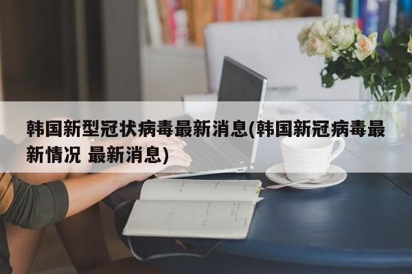 韩国新型冠状病毒最新消息(韩国新冠病毒最新情况 最新消息)