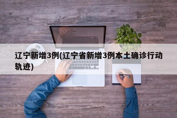 辽宁新增3例(辽宁省新增3例本土确诊行动轨迹)