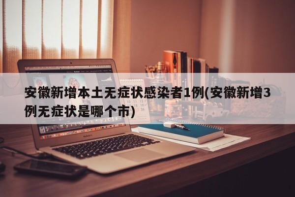 安徽新增本土无症状感染者1例(安徽新增3例无症状是哪个市)