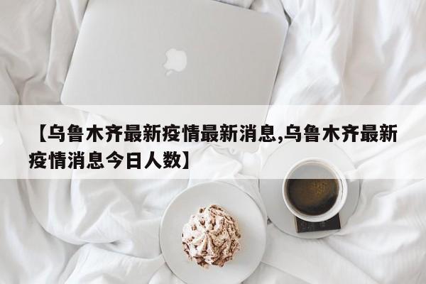 【乌鲁木齐最新疫情最新消息,乌鲁木齐最新疫情消息今日人数】