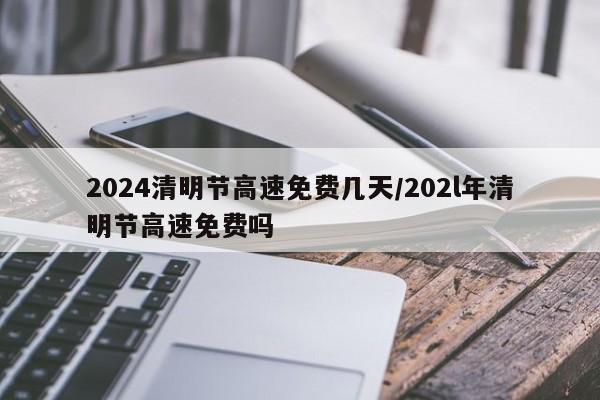 2024清明节高速免费几天/202l年清明节高速免费吗
