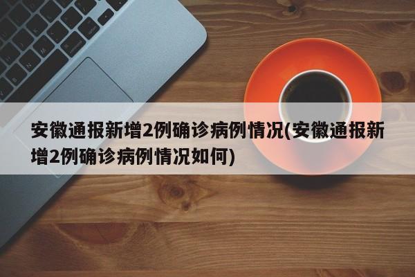 安徽通报新增2例确诊病例情况(安徽通报新增2例确诊病例情况如何)