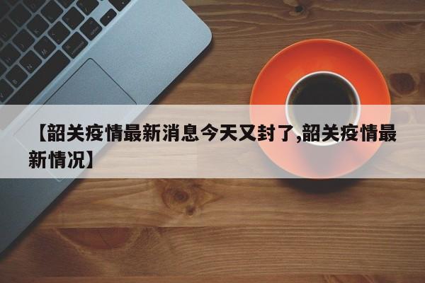 【韶关疫情最新消息今天又封了,韶关疫情最新情况】