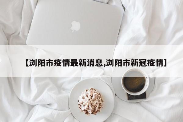 【浏阳市疫情最新消息,浏阳市新冠疫情】