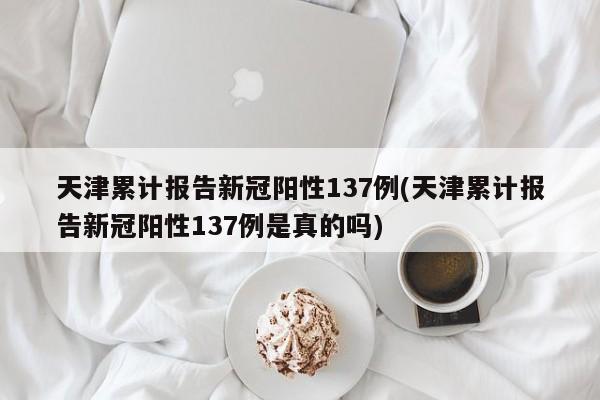 天津累计报告新冠阳性137例(天津累计报告新冠阳性137例是真的吗)