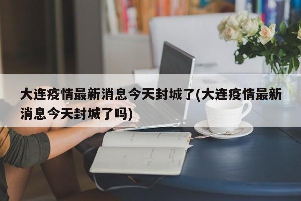 大连疫情最新消息今天封城了(大连疫情最新消息今天封城了吗)