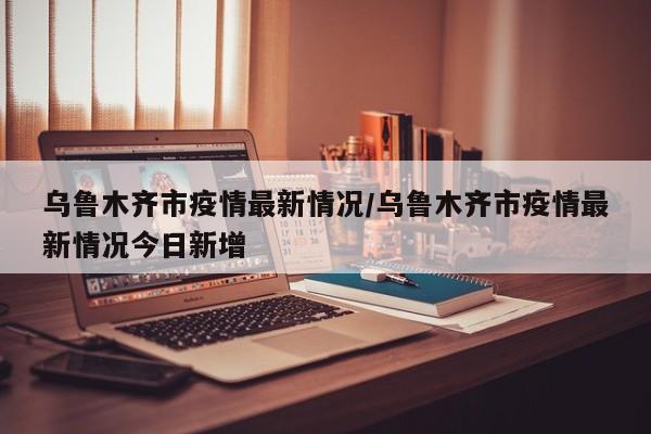 乌鲁木齐市疫情最新情况/乌鲁木齐市疫情最新情况今日新增
