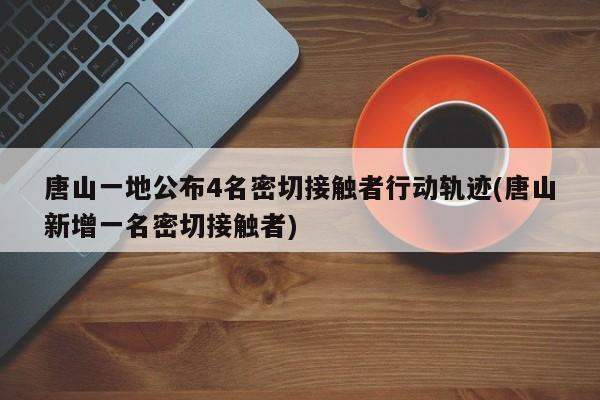 唐山一地公布4名密切接触者行动轨迹(唐山新增一名密切接触者)