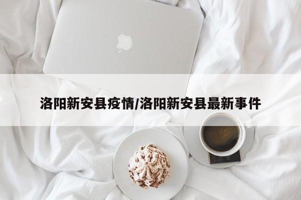 洛阳新安县疫情/洛阳新安县最新事件