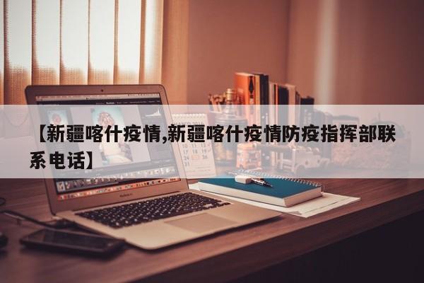 【新疆喀什疫情,新疆喀什疫情防疫指挥部联系电话】
