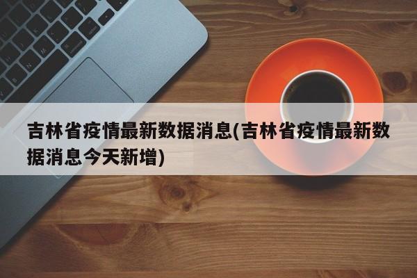 吉林省疫情最新数据消息(吉林省疫情最新数据消息今天新增)