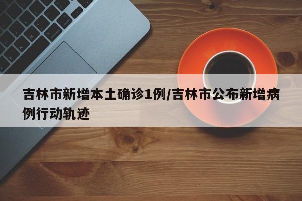 吉林市新增本土确诊1例/吉林市公布新增病例行动轨迹
