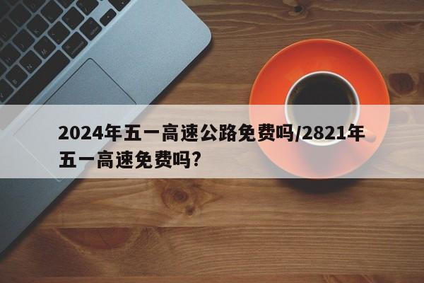 2024年五一高速公路免费吗/2821年五一高速免费吗?