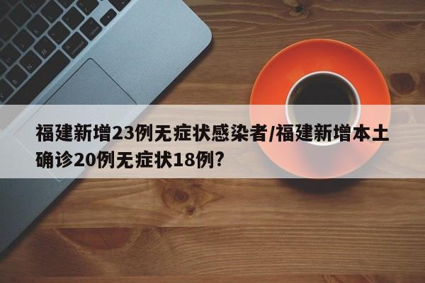 福建新增23例无症状感染者/福建新增本土确诊20例无症状18例?