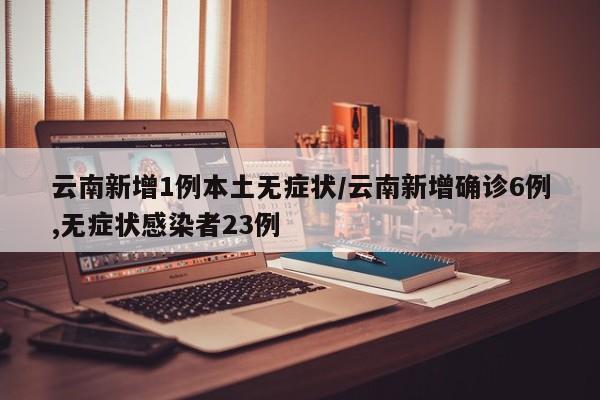 云南新增1例本土无症状/云南新增确诊6例,无症状感染者23例