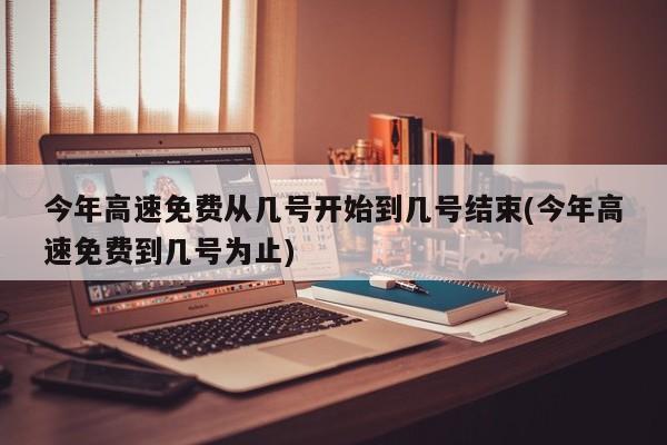 今年高速免费从几号开始到几号结束(今年高速免费到几号为止)