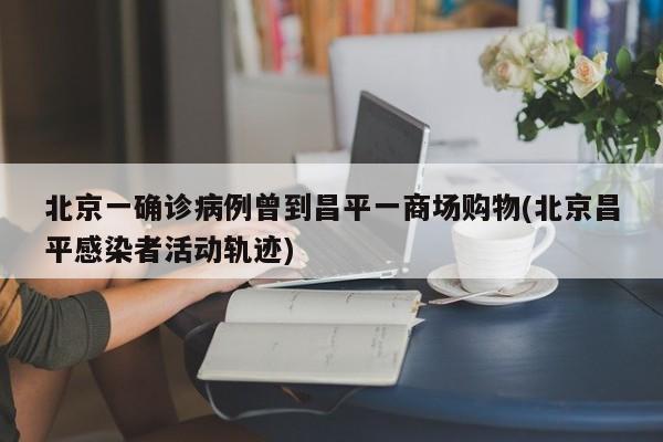 北京一确诊病例曾到昌平一商场购物(北京昌平感染者活动轨迹)