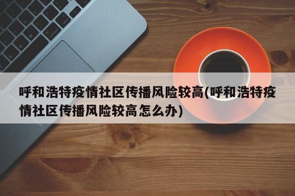 呼和浩特疫情社区传播风险较高(呼和浩特疫情社区传播风险较高怎么办)