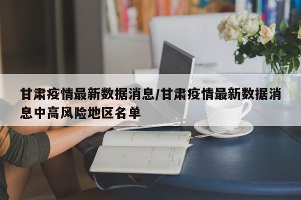 甘肃疫情最新数据消息/甘肃疫情最新数据消息中高风险地区名单