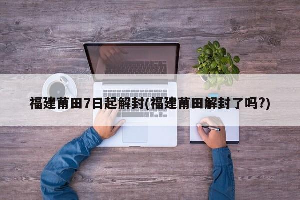 福建莆田7日起解封(福建莆田解封了吗?)