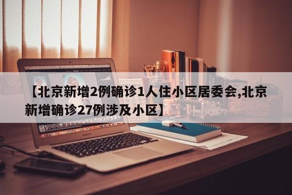 【北京新增2例确诊1人住小区居委会,北京新增确诊27例涉及小区】