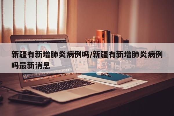 新疆有新增肺炎病例吗/新疆有新增肺炎病例吗最新消息