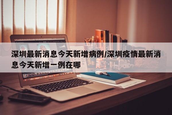 深圳最新消息今天新增病例/深圳疫情最新消息今天新增一例在哪