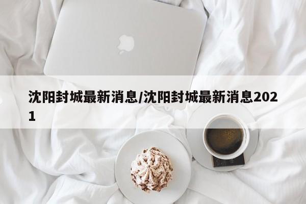沈阳封城最新消息/沈阳封城最新消息2021