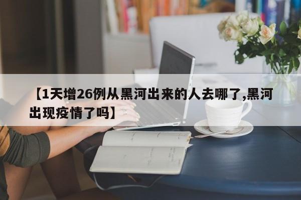 【1天增26例从黑河出来的人去哪了,黑河出现疫情了吗】