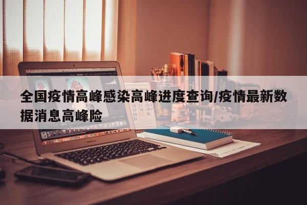 全国疫情高峰感染高峰进度查询/疫情最新数据消息高峰险