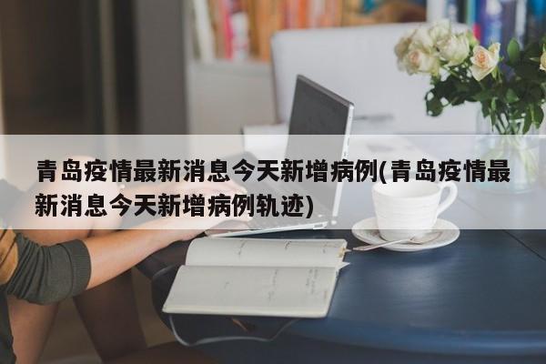 青岛疫情最新消息今天新增病例(青岛疫情最新消息今天新增病例轨迹)