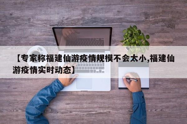 【专家称福建仙游疫情规模不会太小,福建仙游疫情实时动态】