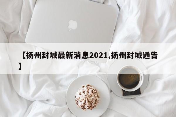 【扬州封城最新消息2021,扬州封城通告】