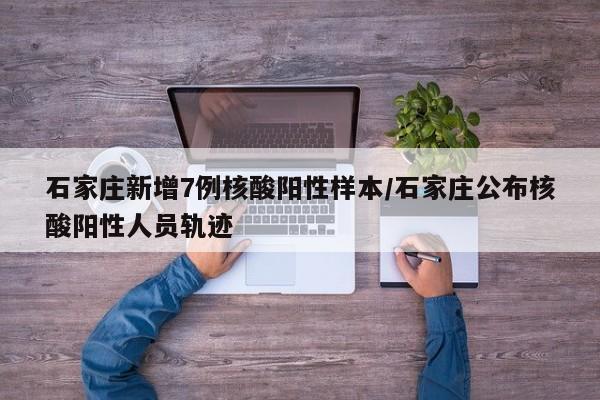 石家庄新增7例核酸阳性样本/石家庄公布核酸阳性人员轨迹
