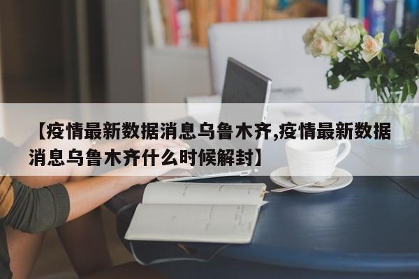 【疫情最新数据消息乌鲁木齐,疫情最新数据消息乌鲁木齐什么时候解封】