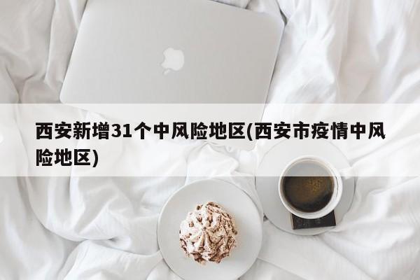 西安新增31个中风险地区(西安市疫情中风险地区)