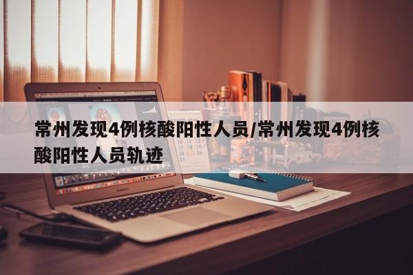 常州发现4例核酸阳性人员/常州发现4例核酸阳性人员轨迹